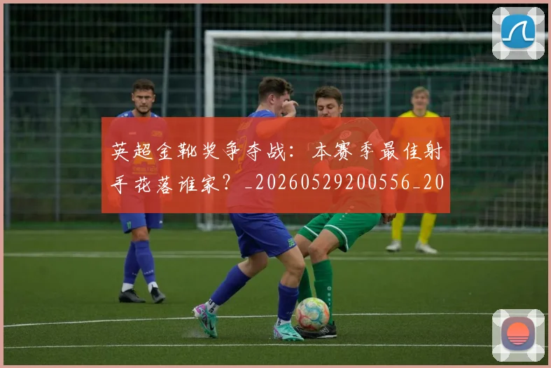 英超金靴奖争夺战:本赛季最佳射手花落谁家?_20260529200556_20260702175026