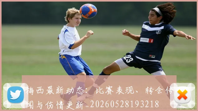 梅西最新动态:比赛表现、转会传闻与伤情更新_20260528193218