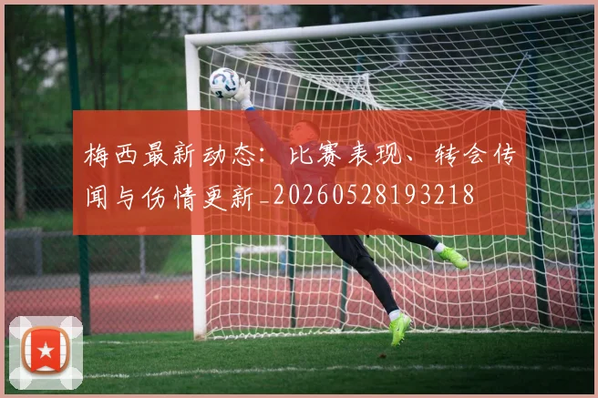梅西最新动态:比赛表现、转会传闻与伤情更新_20260528193218