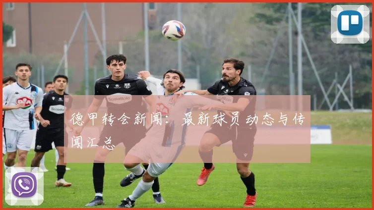 德甲转会新闻：最新球员动态与传闻汇总
