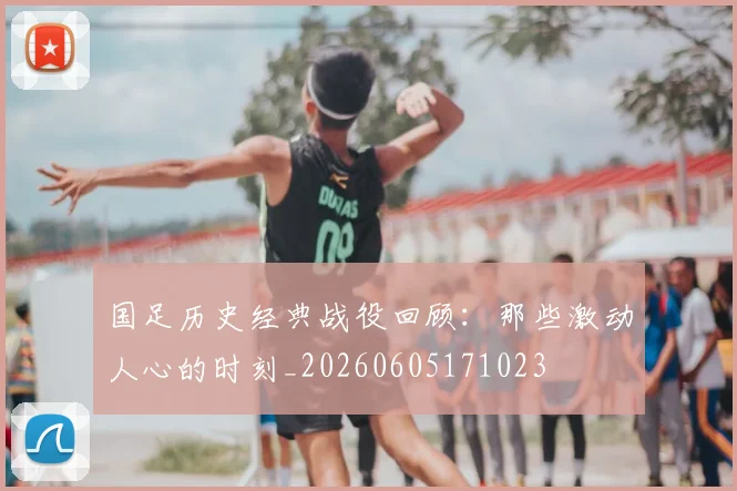 国足历史经典战役回顾：那些激动人心的时刻_20260605171023