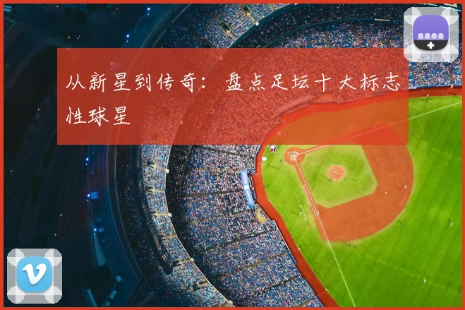 从新星到传奇：盘点足坛十大标志性球星